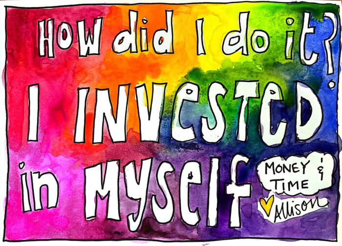Hand drawn and written multi color watercolor back ground with white lettering that says "How did I do it I invested in Myself - money and time, Love, Allison"